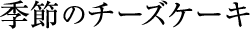 季節のチーズケーキ